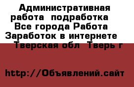 Административная работа (подработка) - Все города Работа » Заработок в интернете   . Тверская обл.,Тверь г.